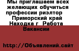 Мы приглашаем всех желающих обучиться профессии риэлтор.  - Приморский край, Находка г. Работа » Вакансии   